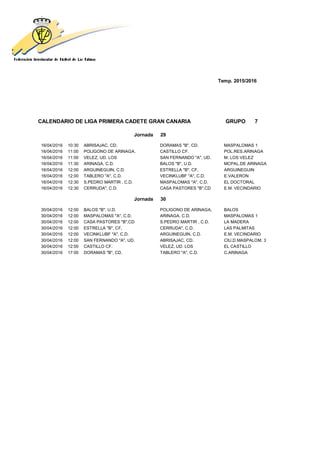 Temp. 2015/2016
CALENDARIO DE LIGA PRIMERA CADETE GRAN CANARIA GRUPO 7
Jornada 29
16/04/2016 10:30 ABRISAJAC, CD. DORAMAS "B", CD. MASPALOMAS 1
16/04/2016 11:00 POLIGONO DE ARINAGA, CASTILLO CF. POL.RES.ARINAGA
16/04/2016 11:00 VELEZ, UD. LOS SAN FERNANDO "A", UD. M. LOS VELEZ
16/04/2016 11:30 ARINAGA, C.D. BALOS "B", U.D. MCPAL.DE ARINAGA
16/04/2016 12:00 ARGUINEGUIN, C.D. ESTRELLA "B", CF, ARGUINEGUIN
16/04/2016 12:00 TABLERO "A", C.D. VECINKLUBF "A", C.D. E.VALERON
16/04/2016 12:30 S.PEDRO MARTIR , C.D. MASPALOMAS "A", C.D. EL DOCTORAL
16/04/2016 12:30 CERRUDA", C.D. CASA PASTORES "B",CD E.M. VECINDARIO
Jornada 30
30/04/2016 12:00 BALOS "B", U.D. POLIGONO DE ARINAGA, BALOS
30/04/2016 12:00 MASPALOMAS "A", C.D. ARINAGA, C.D. MASPALOMAS 1
30/04/2016 12:00 CASA PASTORES "B",CD S.PEDRO MARTIR , C.D. LA MADERA
30/04/2016 12:00 ESTRELLA "B", CF, CERRUDA", C.D. LAS PALMITAS
30/04/2016 12:00 VECINKLUBF "A", C.D. ARGUINEGUIN, C.D. E.M. VECINDARIO
30/04/2016 12:00 SAN FERNANDO "A", UD. ABRISAJAC, CD. CIU.D.MASPALOM. 3
30/04/2016 12:00 CASTILLO CF. VELEZ, UD. LOS EL CASTILLO
30/04/2016 17:00 DORAMAS "B", CD. TABLERO "A", C.D. C.ARINAGA
 