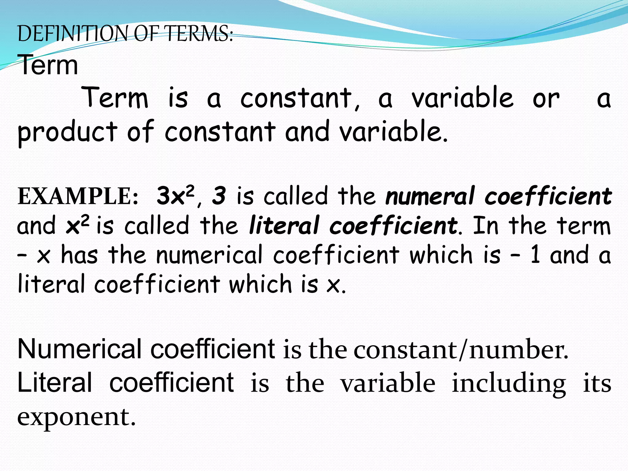 DEFINITION OF TERMS:
Term
Term is a constant, a variable or a
product of constant and variable.
EXAMPLE: 3x2, 3 is called the numeral coefficient
and x2 is called the literal coefficient. In the term
– x has the numerical coefficient which is – 1 and a
literal coefficient which is x.
Numerical coefficient is the constant/number.
Literal coefficient is the variable including its
exponent.
 