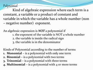 Polynomial
Kind of algebraic expression where each term is a
constant, a variable or a product of constant and
variable in which the variable has a whole number (non
– negative number) exponent.
An algebraic expression is NOT a polynomial if
1. the exponent of the variable is NOT a whole number
2. the variable is inside the radical sign
3. the variable is in the denominator
Kinds of Polynomial according to the number of terms
1. Monomial – is a polynomial with only one term
2. Binomial – is a polynomial with two terms
3. Trinomial – is a polynomial with three terms
4. Multinomial – is a polynomial with 4 or more terms
 