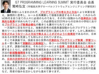 G7 PROGRAMMING LEARNING SUMMIT 実行委員会 会長
鷲崎弘宜（早稲田大学グローバルソフトウェアエンジニアリング研究所）
12
情報にふりまわされず、プログラミングの考え方と方法により本質を捉
え、論理的に思考し、ルールを再構築して価値を創造するスキルが、これからの
IoE時代を担う全ての人々に必須のものであり、その早い段階からの効率的かつ効
果的な教育が求められています。この必要性は2020年からの日本の小学校におけ
るプログラミング教育必修化の動きにも裏付けられています。
一方海外に目を向けると、抽象的思考の成長発達段階からのプログラミング教
育のツールと教材の整備および教育が活発に進められています。しかし具体的に
何をどのようなツールと方法で教えることがどのように効果的であるのか、日本
はおろか世界を見渡しても明らかとされていません。
そこで本調査では、国産を含む世界の代表的なプログラミング教育・学習ツー
ルを一堂に集めて実験的に比較検証し、各ツールの特性や効果を具体的に明らか
とします。調査の結果は、それらのツールによる効率・効果を最大化した教育に
資するとともに、必要な特性を補完あるいは拡充する新たなツールや教材、教育
方法の新規整備開発を促します。この調査を世界に先駆けて日本で始めることで、
日本の教育現場において有効性が実証されたツール・教材・教育方法の展開を進
め、日本の次世代の子どもたちの国際競争力を高めることに貢献します。
なお、本調査研究は早稲田大学グローバルソフトウェアエンジニアリング研究
所と株式会社フジテレビKIDSの二者による産学協同プロジェクトですので、子ど
もを対象とした調査・体験イベントの開催や新規開発教材・ツールの活用や流通
など、両者の強みを活かしながら進めて参ります。
 