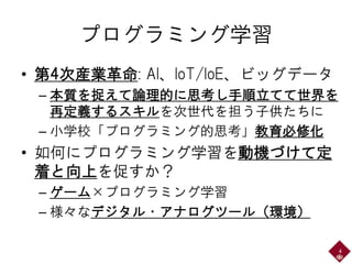 プログラミング学習
• 第4次産業革命: AI、IoT/IoE、ビッグデータ
– 本質を捉えて論理的に思考し手順立てて世界を
再定義するスキルを次世代を担う子供たちに
– 小学校「プログラミング的思考」教育必修化
• 如何にプログラミング学習を動機づけて定
着と向上を促すか？
– ゲーム×プログラミング学習
– 様々なデジタル・アナログツール（環境）
4
 