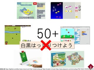 8
白黒はっきりつけよう
×
50+
https://lightbot.com/http://www.viscuit.com/http://codemonkey.jp/ https://scratch.mit.edu/ https://www.playosmo.com/en/coding/ http://www.robotturtles.com/画像出典
 