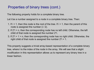 Properties of binary trees (cont.)
The following property holds for a complete binary tree.
Let i be a number assigned to a node in a complete binary tree. Then:
1. If i = 1, then this node is the root of the tree. If i > 1, then the parent of this
node is assigned the number (i / 2).
2. If 2*i > n, then the corresponding node has no left child. Otherwise, the left
child of that node is assigned the number 2*i.
3. If 2*i + 1 > n, then the corresponding node has no right child. Otherwise, the
right child of that node is assigned the number 2*i + 1.
This property suggests a trivial array-based representation of a complete binary
tree, where i is the index of the node in the array. We will see that a slight
modification in this representation allows us to represent any binary tree in a
linear fashion.
 