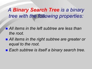 A Binary Search Tree is a binary
tree with the following properties:
 All items in the left subtree are less than
the root.
 All items in the right subtree are greater or
equal to the root.
 Each subtree is itself a binary search tree.
 