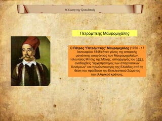 Η άλωση της Τριπολιτσάς
Ο Πέτρος "Πετρόμπεης" Μαυρομιχάλης (1765 - 17
Ιανουαρίου 1848) ήταν γόνος της ιστορικής
μανιάτικης οικογένειας των Μαυρομιχαλαίων,
τελευταίος Μπέης της Μάνης, οπλαρχηγός του 1821,
αναδειχθείς "αρχιστράτηγος των σπαρτιατικών
δυνάμεων" και πρωθυπουργός της Ελλάδας από τη
θέση του προέδρου του Εκτελεστικού Σώματος
του ελληνικού κράτους.
Πετρόμπεης Μαυρομιχάλης
 