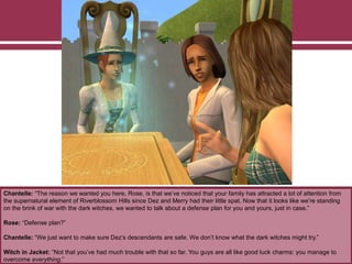 Chantelle: “The reason we wanted you here, Rose, is that we’ve noticed that your family has attracted a lot of attention from
the supernatural element of Riverblossom Hills since Dez and Merry had their little spat. Now that it looks like we’re standing
on the brink of war with the dark witches, we wanted to talk about a defense plan for you and yours, just in case.”
Rose: “Defense plan?”
Chantelle: “We just want to make sure Dez’s descendants are safe. We don’t know what the dark witches might try.”
Witch in Jacket: “Not that you’ve had much trouble with that so far. You guys are all like good luck charms: you manage to
overcome everything.”
 