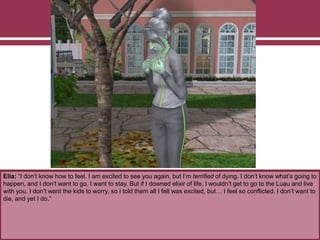 Ella: “I don’t know how to feel. I am excited to see you again, but I’m terrified of dying. I don’t know what’s going to
happen, and I don’t want to go. I want to stay. But if I downed elixir of life, I wouldn’t get to go to the Luau and live
with you. I don’t want the kids to worry, so I told them all I felt was excited, but… I feel so conflicted. I don’t want to
die, and yet I do.”
 