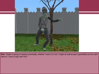 Ella: “Death is going to happen eventually, whether I want it or not. I might as well accept it gracefully and be calm
about it. Care to spar with me?”
 