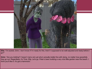 Ella: “I’m scared, Grim. I don’t know if I’m ready for this. Aren’t I supposed to be well-adjusted and ready before I
go?”
Grim: “Are you kidding? I haven’t met a sim yet who’s actually totally fine with dying, no matter how gracefully
they go out. Regardless, it’s Time, Ella. Let’s go. Peter’s been building a very nice little garden near the beach. I
think you’ll like it. It’s got a hammock.”
 