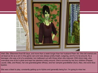 Well, Ella. Ellesmere lived 85 days, and more than a week longer than her husband Peter did. She did martial arts
(at least as far as a sim in this game can) and was always pretty bright, outgoing, and fun to be around. As a
teenager, she was a bit of a prankster, but mellowed out with those when she matured. With Arie’s help, she
overcame one of Arc’s plots and kept her plantsim hubby around. She’s survived by her four children (Pepper,
Laurel, Ollie, and Rose), her one granddaughter (Rhea), and her vampire grandfather (Sun). Also, she wore blue
lipstick.
Ella was a blast to play, constantly getting up to hijinks and generally being fun. I’m going to miss her.
 