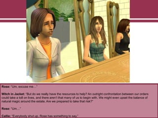 Rose: “Um, excuse me…”
Witch in Jacket: “But do we really have the resources to help? An outright confrontation between our orders
could take a toll on lives, and there aren’t that many of us to begin with. We might even upset the balance of
natural magic around the estate. Are we prepared to take that risk?”
Rose: “Um…”
Callie: “Everybody shut up. Rose has something to say.”
 