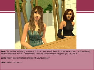Rose: “I admit the death thing scares me, but um, I don’t want to be an inconvenience to you… and we already
have Grandpa Sun with us… and besides, I think my family would be happier if you, um, that is…”
Callie: “Didn’t poke our collective noses into your business?”
Rose: *blush* “I-I mean…”
 