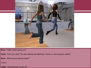 Rose: “Callie, what’s going on!?”
Callie: “Can’t you see!? The dark witches are attacking! Come on, we’re going to safety!”
Rose: “Will everyone else be okay!?”
*boom*
Callie: “They’ll be fine! Come on!”
 