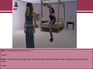 Rose: “A bedroom? It’s very nice, but…”
*boom*
Callie: “The wards are strongest here. Get some sleep. When this battle is over, we’ll get you an escort back
home.”
*crash*
 