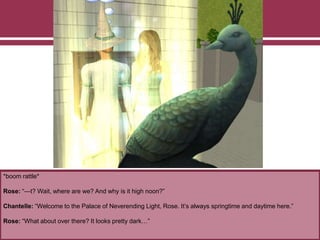 *boom rattle*
Rose: “—t? Wait, where are we? And why is it high noon?”
Chantelle: “Welcome to the Palace of Neverending Light, Rose. It’s always springtime and daytime here.”
Rose: “What about over there? It looks pretty dark…”
 