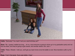 Callie: “Seriously? You hadn’t had your adult birthday yet?”
Rose: “No. I guess I waited too long… oh no, now everyone is going to show up to my graduation party and not
find me there, and they’re going to get scared, and wonder where I am, and—”
Callie: “Relax. Sheesh. I told you, we’ll get you back home once the battle is over. Nice transition outfit, by the
way.”
Rose: “It isn’t that great. Yours was better, I hear.”
 