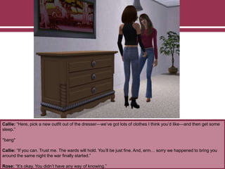 Callie: “Here, pick a new outfit out of the dresser—we’ve got lots of clothes I think you’d like—and then get some
sleep.”
*bang*
Callie: “If you can. Trust me. The wards will hold. You’ll be just fine. And, erm… sorry we happened to bring you
around the same night the war finally started.”
Rose: “It’s okay. You didn’t have any way of knowing.”
 