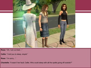Rose: “Oh, I am so tired…”
Callie: “I told you to sleep, stupid.”
Rose: “I’m sorry…”
Chantelle: “It wasn’t her fault, Callie. Who could sleep with all the spells going off outside?”
 