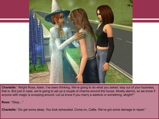 Chantelle: “Alright Rose, listen. I’ve been thinking. We’re going to do what you asked: stay out of your business,
that is. But just in case, we’re going to set up a couple of charms around the house. Mostly alarms, so we know if
anyone with magic is snooping around. Let us know if you marry a warlock or something, alright?”
Rose: “Okay…”
Chantelle: “Go get some sleep. You look exhausted. Come on, Callie. We’ve got some damage to repair.”
 