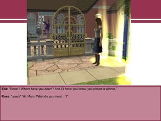 Ella: “Rose!? Where have you been!? And I’ll have you know, you picked a winner.”
Rose: *yawn* “Hi, Mom. What do you mean…?”
 