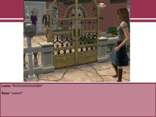 Lewis: “ROOOOOOOOOSE!!”
Rose: “Lewis!?”
 