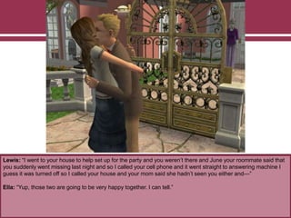 Lewis: “I went to your house to help set up for the party and you weren’t there and June your roommate said that
you suddenly went missing last night and so I called your cell phone and it went straight to answering machine I
guess it was turned off so I called your house and your mom said she hadn’t seen you either and—”
Ella: “Yup, those two are going to be very happy together. I can tell.”
 