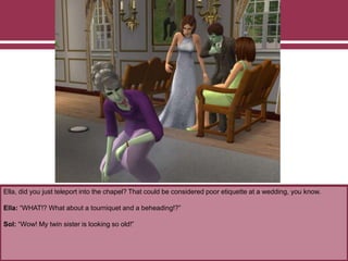 Ella, did you just teleport into the chapel? That could be considered poor etiquette at a wedding, you know.
Ella: “WHAT!? What about a tourniquet and a beheading!?”
Sol: “Wow! My twin sister is looking so old!”
 