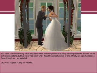 You know, I’ve been looking for an excuse to dress one of my brides in a poofy wedding dress like this one for the
last six generations, but I’ve never had a sim who I thought was really suited to one. I finally got a poofy dress on
Rose, though, so I am satisfied.
Oh, yeah. Nuptials. Carry on, you two.
 