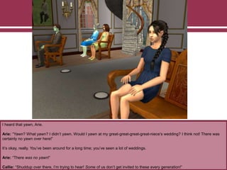 I heard that yawn, Arie.
Arie: “Yawn? What yawn? I didn’t yawn. Would I yawn at my great-great-great-great-niece’s wedding? I think not! There was
certainly no yawn over here!”
It’s okay, really. You’ve been around for a long time; you’ve seen a lot of weddings.
Arie: “There was no yawn!”
Callie: “Shuddup over there, I’m trying to hear! Some of us don’t get invited to these every generation!”
 