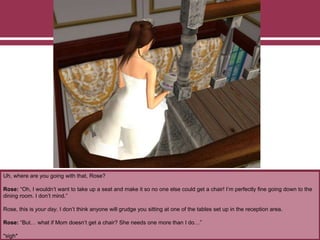 Uh, where are you going with that, Rose?
Rose: “Oh, I wouldn’t want to take up a seat and make it so no one else could get a chair! I’m perfectly fine going down to the
dining room. I don’t mind.”
Rose, this is your day. I don’t think anyone will grudge you sitting at one of the tables set up in the reception area.
Rose: “But… what if Mom doesn’t get a chair? She needs one more than I do…”
*sigh*
 