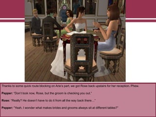 Thanks to some quick route blocking on Arie’s part, we got Rose back upstairs for her reception. Phew.
Pepper: “Don’t look now, Rose, but the groom is checking you out.”
Rose: “Really? He doesn’t have to do it from all the way back there…”
Pepper: “Yeah. I wonder what makes brides and grooms always sit at different tables?”
 