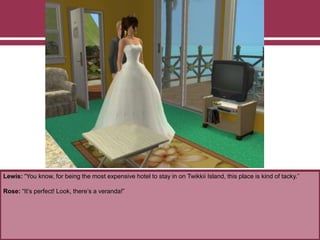 Lewis: “You know, for being the most expensive hotel to stay in on Twikkii Island, this place is kind of tacky.”
Rose: “It’s perfect! Look, there’s a veranda!”
 