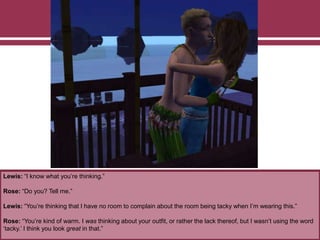 Lewis: “I know what you’re thinking.”
Rose: “Do you? Tell me.”
Lewis: “You’re thinking that I have no room to complain about the room being tacky when I’m wearing this.”
Rose: “You’re kind of warm. I was thinking about your outfit, or rather the lack thereof, but I wasn’t using the word
‘tacky.’ I think you look great in that.”
 