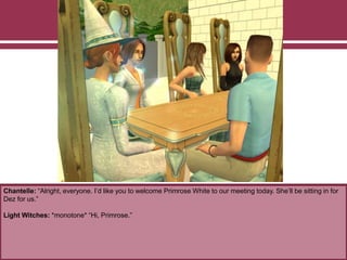 Chantelle: “Alright, everyone. I’d like you to welcome Primrose White to our meeting today. She’ll be sitting in for
Dez for us.”
Light Witches: *monotone* “Hi, Primrose.”
 