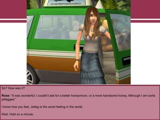 So? How was it?
Rose: “It was wonderful. I couldn’t ask for a better honeymoon, or a more handsome honey. Although I am sorta
jetlagged.”
I know how you feel. Jetlag is the worst feeling in the world.
Wait. Hold on a minute.
 