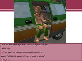 Lewis. You do realize that you’re still wearing your grass skirt, right?
Lewis: “Yep!”
…you do realize that it’s almost autumn around here, right?
Lewis: “Yep! I like this grass skirt! I want to wear it for always!”
…okay then.
 