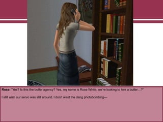 Rose: “Yes? Is this the butler agency? Yes, my name is Rose White, we’re looking to hire a butler…?”
I still wish our servo was still around. I don’t want the dang photobombing—
 