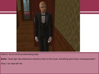 Hold on. You’re not the photobombing butler.
Butler: “Quite right. My predecessor refused to return to this house. Something about being ‘underappreciated.’”
Okay. I can deal with this.
 