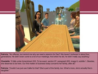 Patricia: “No offense, but remind me why we need a stand-in for Dez? We haven’t bothered in about four
generations. He didn’t even come to a lot of our meetings. And when he did, he didn’t really say anything.”
Chantelle: “It falls under Amendment 303. To be exact, section 97, paragraph 605, image 6, subtitle 1. Besides,
she deserves to be here. Our first matter of business today concerns her family, after all.”
Patricia: “Couldn’t we just use Callie for that? She’s part of the family, too. What’s more, she’s actually Dez’s
daughter.”
 