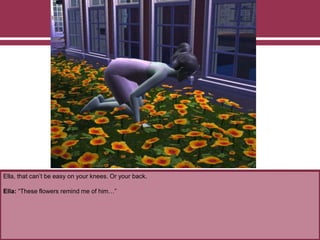 Ella, that can’t be easy on your knees. Or your back.
Ella: “These flowers remind me of him…”
 