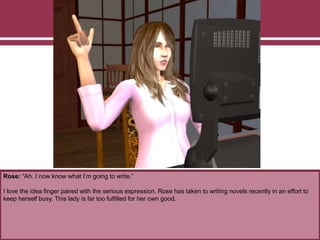 Rose: “Ah. I now know what I’m going to write.”
I love the idea finger paired with the serious expression. Rose has taken to writing novels recently in an effort to
keep herself busy. This lady is far too fulfilled for her own good.
 