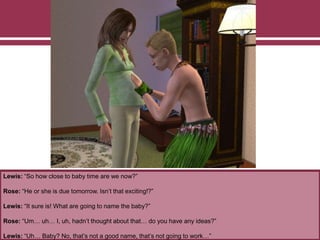 Lewis: “So how close to baby time are we now?”
Rose: “He or she is due tomorrow. Isn’t that exciting!?”
Lewis: “It sure is! What are going to name the baby?”
Rose: “Um… uh… I, uh, hadn’t thought about that… do you have any ideas?”
Lewis: “Uh… Baby? No, that’s not a good name, that’s not going to work…”
 