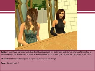 Callie: “I don’t have a problem with that. But Rose is actually my dad’s heir, and she’s in charge of the safety of
the family now. But what I want to know is why Chantelle didn’t at least give her time to change out of her PJ’s!”
Chantelle: “Stop questioning me, everyone! I know what I’m doing!”
Rose: {I am so lost…}
 