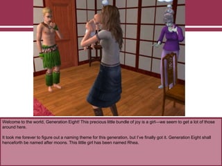 Welcome to the world, Generation Eight! This precious little bundle of joy is a girl—we seem to get a lot of those
around here.
It took me forever to figure out a naming theme for this generation, but I’ve finally got it. Generation Eight shall
henceforth be named after moons. This little girl has been named Rhea.
 