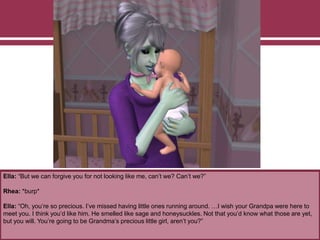 Ella: “But we can forgive you for not looking like me, can’t we? Can’t we?”
Rhea: *burp*
Ella: “Oh, you’re so precious. I’ve missed having little ones running around. …I wish your Grandpa were here to
meet you. I think you’d like him. He smelled like sage and honeysuckles. Not that you’d know what those are yet,
but you will. You’re going to be Grandma’s precious little girl, aren’t you?”
 