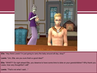 Ella: “Hey there Lewis! I’m just going to carry the baby around all day, okay?”
Lewis: “Um, Ella, are you sure that’s a good idea?”
Ella: “WHAT!? Go right ahead Ella, you deserve to have some time to dote on your grandchildren? Why thank you
Lewis, how very thoughtful! I will!”
Lewis: “That’s not what I said…”
 