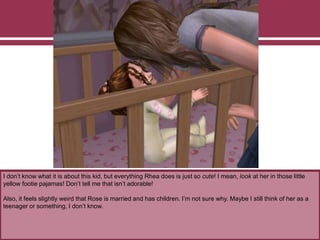 I don’t know what it is about this kid, but everything Rhea does is just so cute! I mean, look at her in those little
yellow footie pajamas! Don’t tell me that isn’t adorable!
Also, it feels slightly weird that Rose is married and has children. I’m not sure why. Maybe I still think of her as a
teenager or something, I don’t know.
 