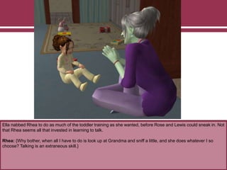 Ella nabbed Rhea to do as much of the toddler training as she wanted, before Rose and Lewis could sneak in. Not
that Rhea seems all that invested in learning to talk.
Rhea: {Why bother, when all I have to do is look up at Grandma and sniff a little, and she does whatever I so
choose? Talking is an extraneous skill.}
 