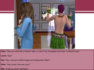 Peter: “Hey, you l-look like a f-flower! Take c-c-care of my d-daughter over there, f-f-flower b-boy!”
Lewis: “Eep!”
Ella: “Hey, I just got a whiff of sage and honeysuckle. Peter?”
Peter: “Hey, honey. How are y-you?”
Ella: “I’ll tell you when I get there.”
 