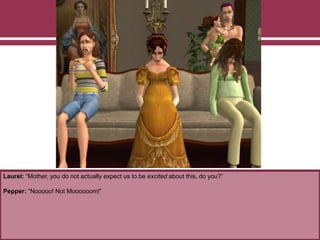 Laurel: “Mother, you do not actually expect us to be excited about this, do you?”
Pepper: “Nooooo! Not Moooooom!”
 